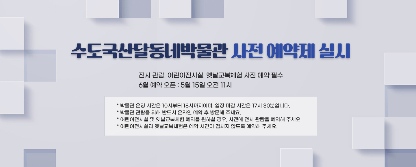 수도국산달동네박물관 사전 예약제 실시

- 전시 관람, 어린이전시실, 옛날교복체험 사전 예약 필수
- 6월 예약 오픈 : 5월 15일 오전 11시

* 박물관 운영 시간은 10시부터 18시까지이며, 입장 마감 시간은 17시 30분입니다.
* 박물관 관람을 위해 반드시 온라인 예약 후 방문해 주세요.
* 어린이전시실 및 옛날교복체험 예약을 원하실 경우, 사전에 전시 관람을 예약해 주세요.
* 어린이전시실과 옛날교복체험은 예약 시간이 겹치지 않도록 예약해 주세요.