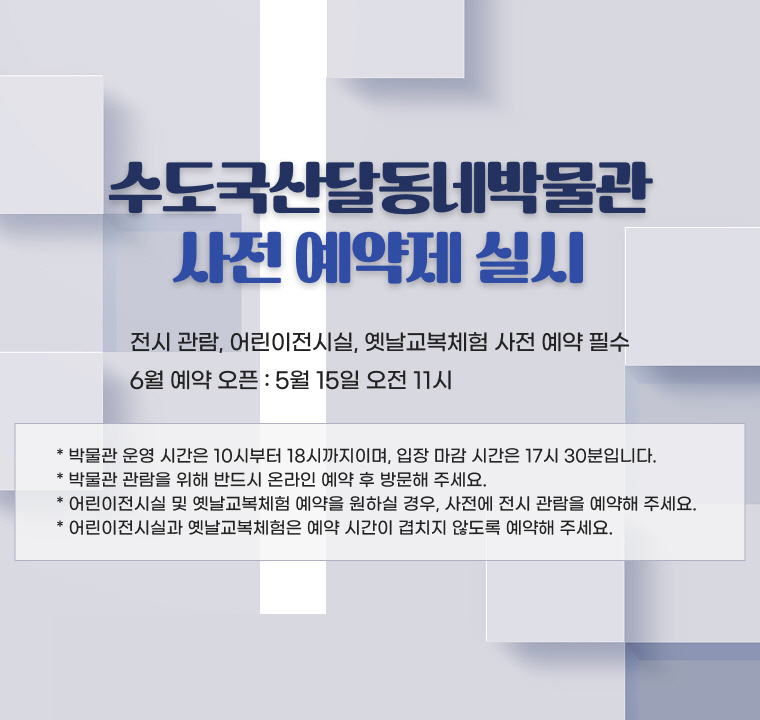 수도국산달동네박물관 사전 예약제 실시

- 전시 관람, 어린이전시실, 옛날교복체험 사전 예약 필수
- 6월 예약 오픈 : 5월 15일 오전 11시

* 박물관 운영 시간은 10시부터 18시까지이며, 입장 마감 시간은 17시 30분입니다.
* 박물관 관람을 위해 반드시 온라인 예약 후 방문해 주세요.
* 어린이전시실 및 옛날교복체험 예약을 원하실 경우, 사전에 전시 관람을 예약해 주세요.
* 어린이전시실과 옛날교복체험은 예약 시간이 겹치지 않도록 예약해 주세요.