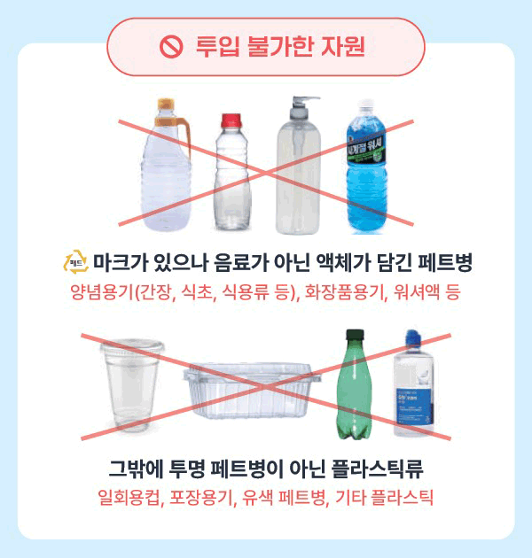 투입 불가한 자원 / 페트 마크가 있으나 음료가 아닌 액체가 담긴 페트병 [양념용기(간장,식초,식용류 등), 화장품용기, 워셔액 등 / 그밖에 투명 페트병이 아닌 플라스틱류 [일회용컵, 포장용기, 유색 페트병, 기타플라스틱]